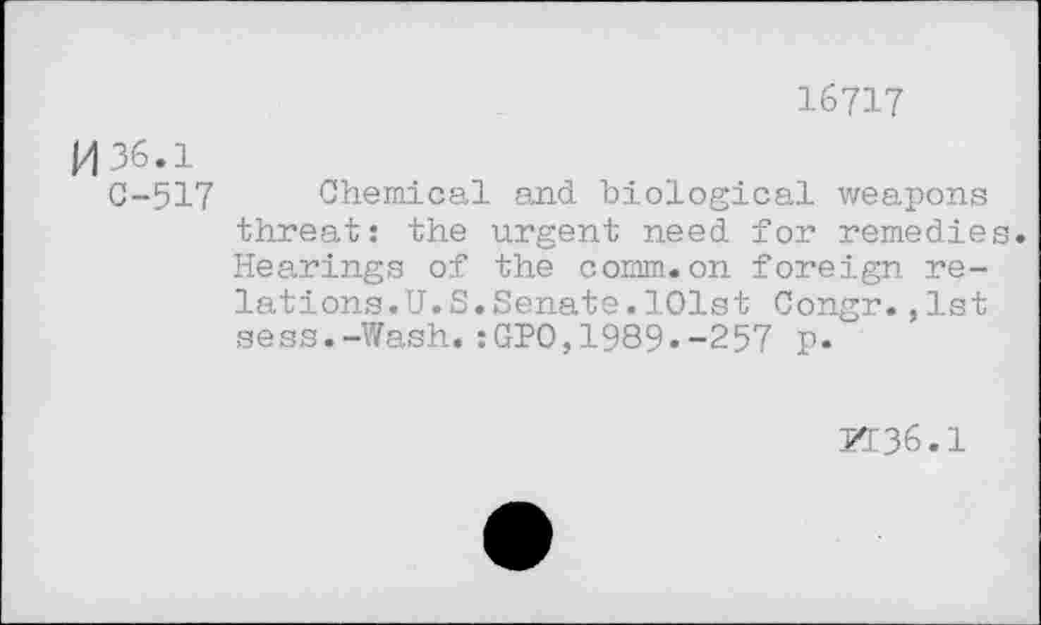 ﻿16717
И 36.1
С-517 Chemical and biological weapons threat: the urgent need for remedies. Hearings of the comm.on foreign relations.U. S. Senate . 101st Congr.,1st sess.-Wash.:GPO,1989.-257 p.
50136.1